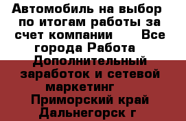 Автомобиль на выбор -по итогам работы за счет компании!!! - Все города Работа » Дополнительный заработок и сетевой маркетинг   . Приморский край,Дальнегорск г.